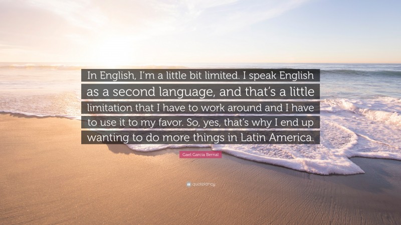 Gael Garcia Bernal Quote: “In English, I’m a little bit limited. I speak English as a second language, and that’s a little limitation that I have to work around and I have to use it to my favor. So, yes, that’s why I end up wanting to do more things in Latin America.”