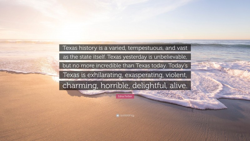 Edna Ferber Quote: “Texas history is a varied, tempestuous, and vast as the state itself. Texas yesterday is unbelievable, but no more incredible than Texas today. Today’s Texas is exhilarating, exasperating, violent, charming, horrible, delightful, alive.”