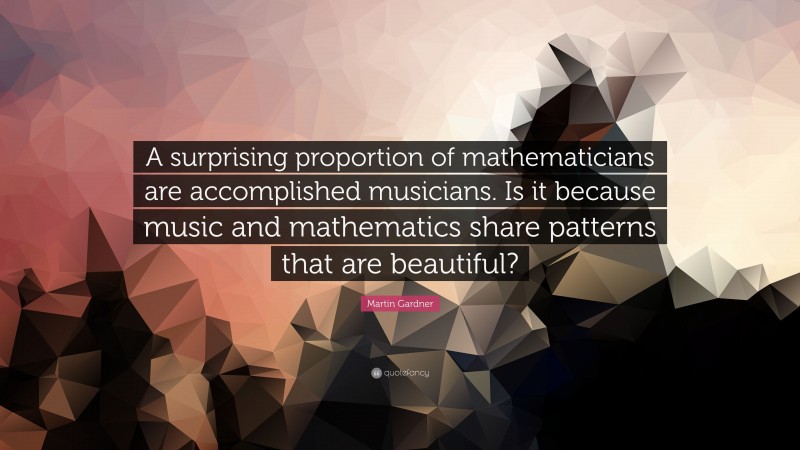 Martin Gardner Quote: “A surprising proportion of mathematicians are accomplished musicians. Is it because music and mathematics share patterns that are beautiful?”