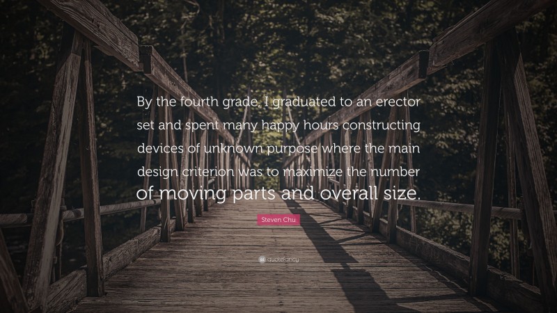 Steven Chu Quote: “By the fourth grade, I graduated to an erector set and spent many happy hours constructing devices of unknown purpose where the main design criterion was to maximize the number of moving parts and overall size.”