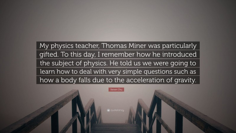 Steven Chu Quote: “My physics teacher, Thomas Miner was particularly gifted. To this day, I remember how he introduced the subject of physics. He told us we were going to learn how to deal with very simple questions such as how a body falls due to the acceleration of gravity.”