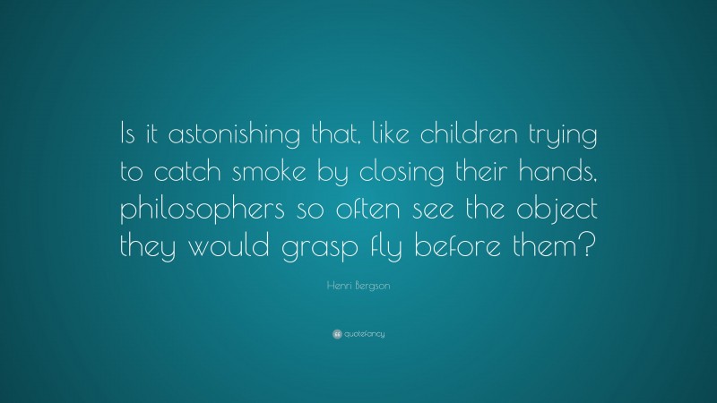 Henri Bergson Quote: “Is it astonishing that, like children trying to catch smoke by closing their hands, philosophers so often see the object they would grasp fly before them?”