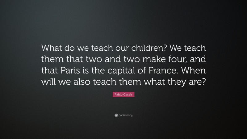 Pablo Casals Quote: “What do we teach our children? We teach them that two and two make four, and that Paris is the capital of France. When will we also teach them what they are?”