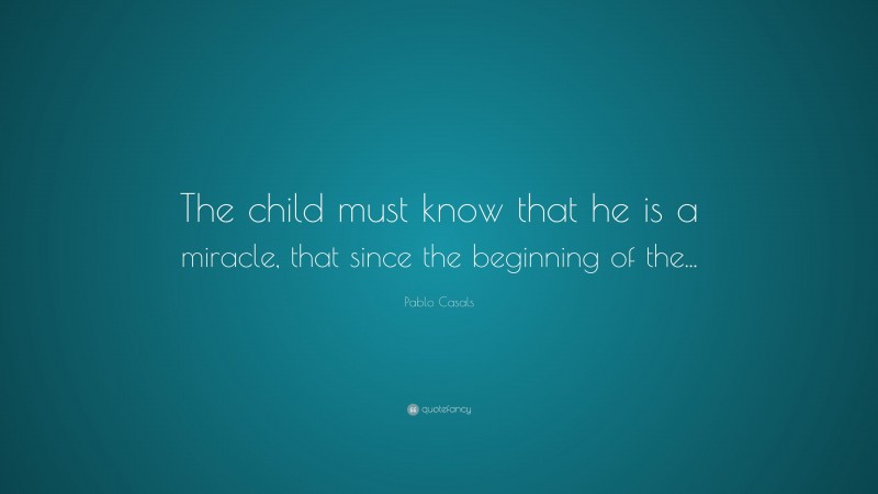 Pablo Casals Quote: “The child must know that he is a miracle, that since the beginning of the...”