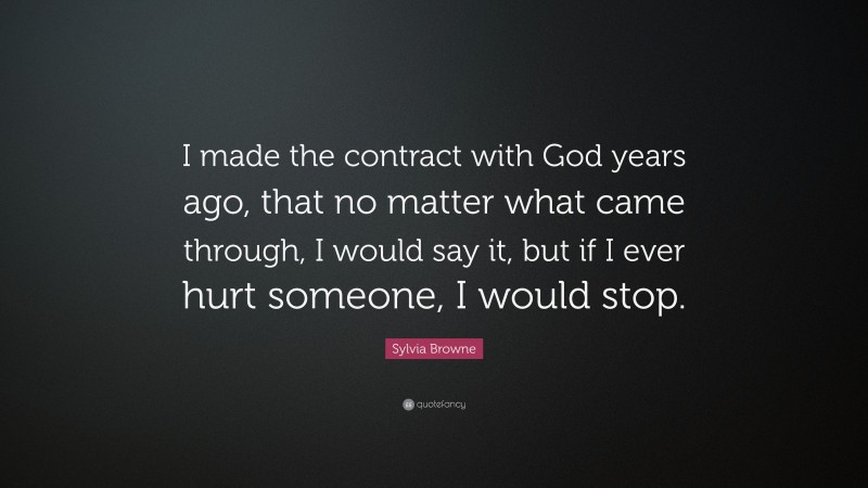 Sylvia Browne Quote: “I made the contract with God years ago, that no matter what came through, I would say it, but if I ever hurt someone, I would stop.”