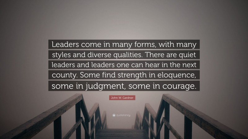 John W. Gardner Quote: “Leaders come in many forms, with many styles and diverse qualities. There are quiet leaders and leaders one can hear in the next county. Some find strength in eloquence, some in judgment, some in courage.”