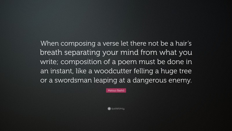 Matsuo Bashō Quote: “When composing a verse let there not be a hair’s breath separating your mind from what you write; composition of a poem must be done in an instant, like a woodcutter felling a huge tree or a swordsman leaping at a dangerous enemy.”