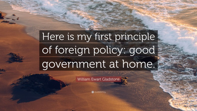 William Ewart Gladstone Quote: “Here is my first principle of foreign policy: good government at home.”