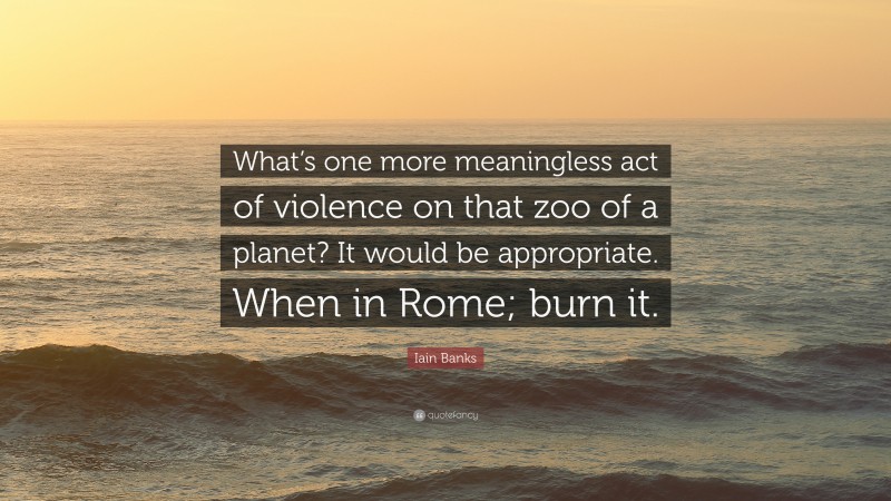 Iain Banks Quote: “What’s one more meaningless act of violence on that zoo of a planet? It would be appropriate. When in Rome; burn it.”