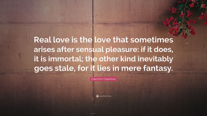 Giacomo Casanova Quote: “Real love is the love that sometimes arises after sensual pleasure: if it does, it is immortal; the other kind inevitably goes stale, for it lies in mere fantasy.”