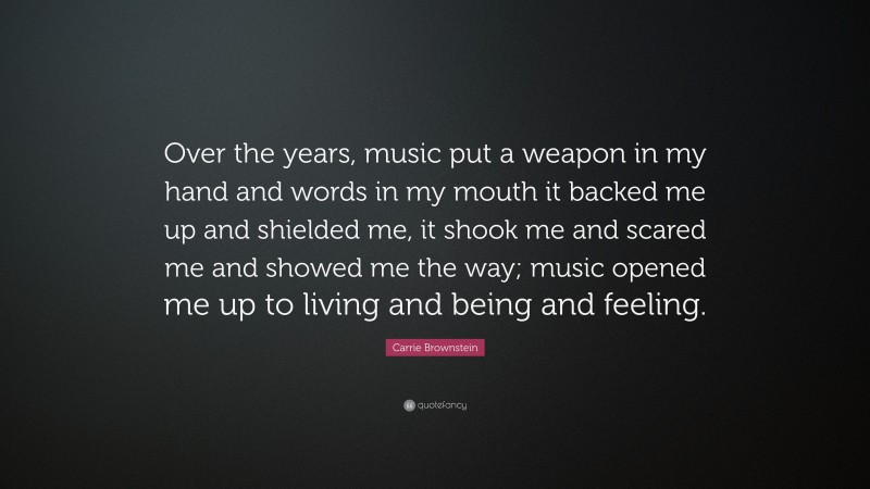 Carrie Brownstein Quote: “Over the years, music put a weapon in my hand and words in my mouth it backed me up and shielded me, it shook me and scared me and showed me the way; music opened me up to living and being and feeling.”