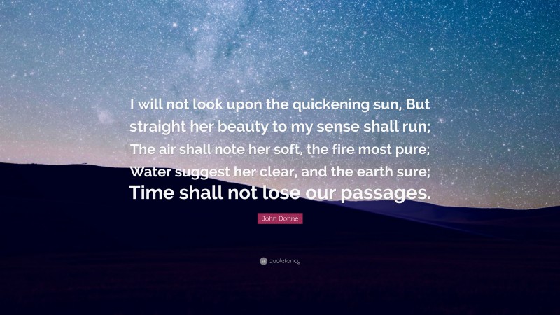 John Donne Quote: “I will not look upon the quickening sun, But straight her beauty to my sense shall run; The air shall note her soft, the fire most pure; Water suggest her clear, and the earth sure; Time shall not lose our passages.”