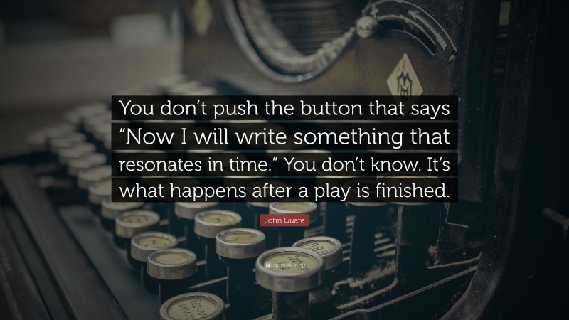 John Guare Quote: “You don’t push the button that says “Now I will write something that resonates in time.” You don’t know. It’s what happens after a play is finished.”