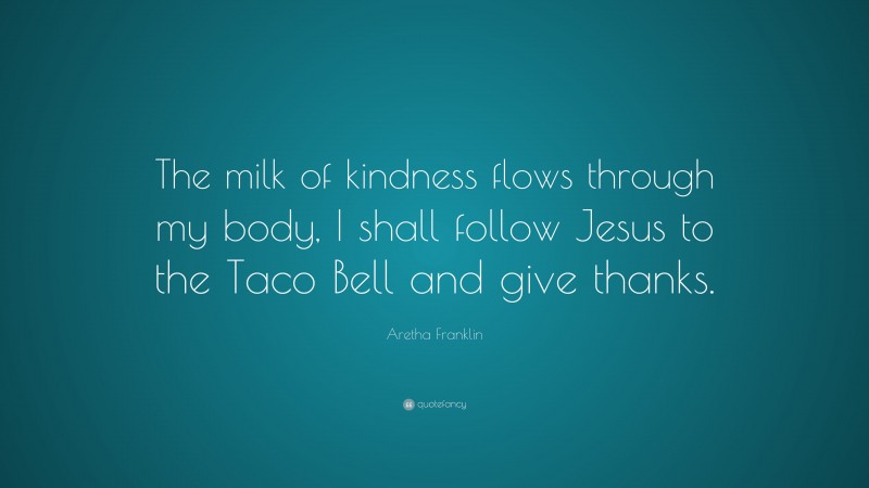 Aretha Franklin Quote: “The milk of kindness flows through my body, I shall follow Jesus to the Taco Bell and give thanks.”