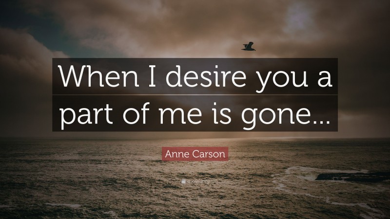 Anne Carson Quote: “When I desire you a part of me is gone...”