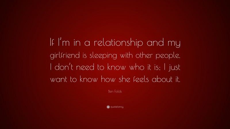 Ben Folds Quote: “If I’m in a relationship and my girlfriend is sleeping with other people, I don’t need to know who it is; I just want to know how she feels about it.”