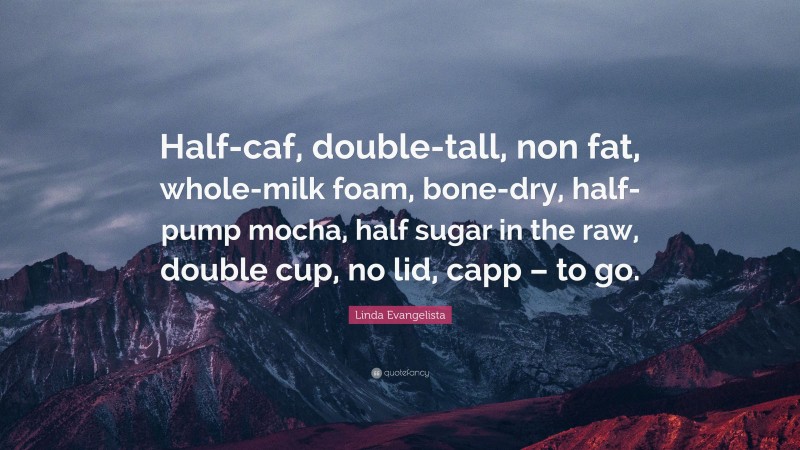 Linda Evangelista Quote: “Half-caf, double-tall, non fat, whole-milk foam, bone-dry, half-pump mocha, half sugar in the raw, double cup, no lid, capp – to go.”
