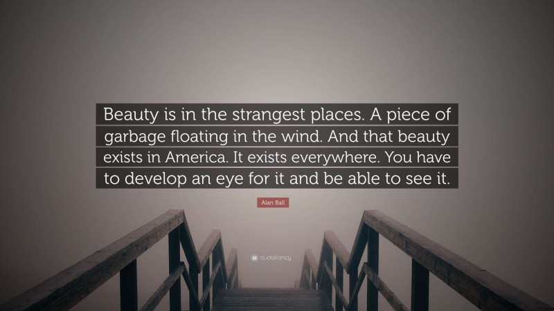 Alan Ball Quote: “Beauty is in the strangest places. A piece of garbage floating in the wind. And that beauty exists in America. It exists everywhere. You have to develop an eye for it and be able to see it.”