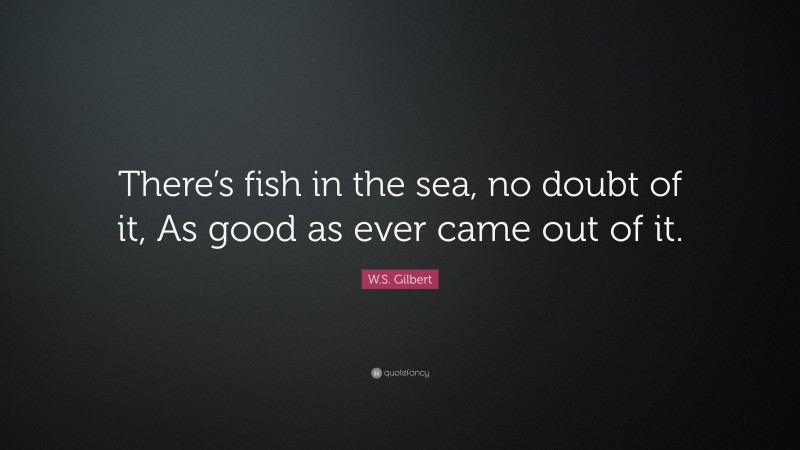 W.S. Gilbert Quote: “There’s fish in the sea, no doubt of it, As good as ever came out of it.”