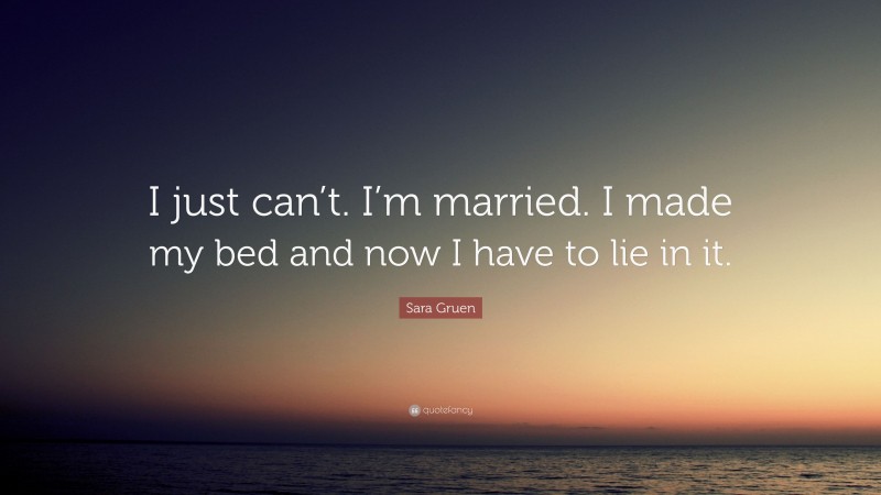 Sara Gruen Quote: “I just can’t. I’m married. I made my bed and now I have to lie in it.”