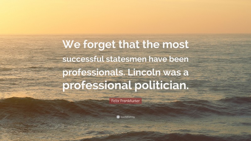 Felix Frankfurter Quote: “We forget that the most successful statesmen have been professionals. Lincoln was a professional politician.”