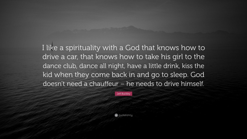 Jeff Buckley Quote: “I like a spirituality with a God that knows how to drive a car, that knows how to take his girl to the dance club, dance all night, have a little drink, kiss the kid when they come back in and go to sleep. God doesn’t need a chauffeur – he needs to drive himself.”