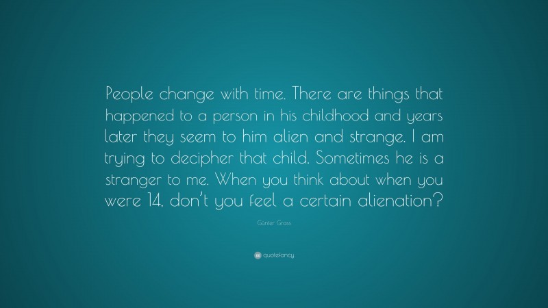 Günter Grass Quote: “People change with time. There are things that happened to a person in his childhood and years later they seem to him alien and strange. I am trying to decipher that child. Sometimes he is a stranger to me. When you think about when you were 14, don’t you feel a certain alienation?”