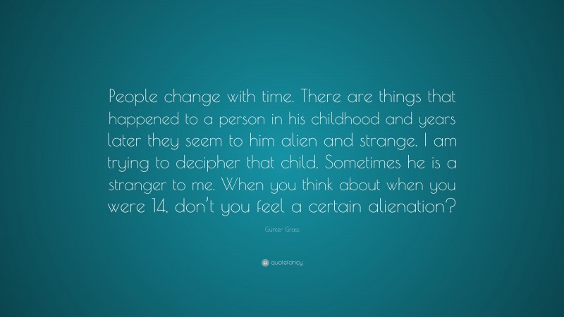 Günter Grass Quote: “People change with time. There are things that happened to a person in his childhood and years later they seem to him alien and strange. I am trying to decipher that child. Sometimes he is a stranger to me. When you think about when you were 14, don’t you feel a certain alienation?”