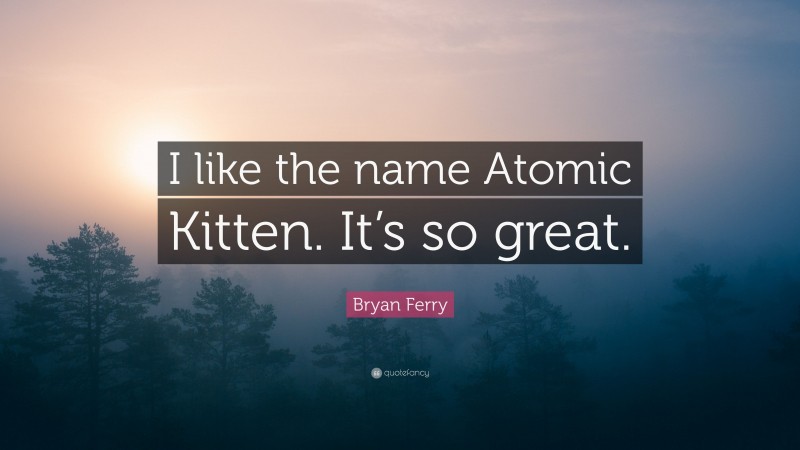 Bryan Ferry Quote: “I like the name Atomic Kitten. It’s so great.”