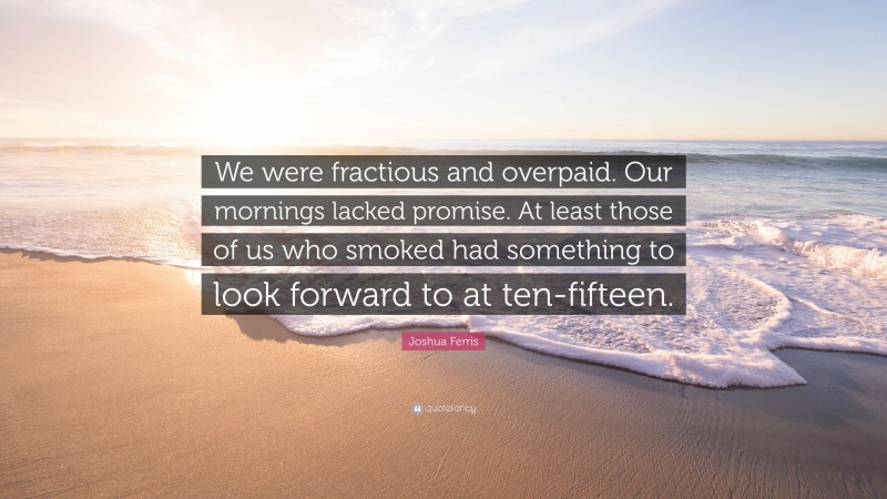 Joshua Ferris Quote: “We were fractious and overpaid. Our mornings lacked promise. At least those of us who smoked had something to look forward to at ten-fifteen.”