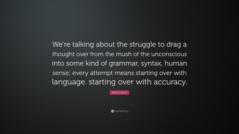 Anne Carson Quote: “We’re talking about the struggle to drag a thought over from the mush of the unconscious into some kind of grammar, syntax, human sense; every attempt means starting over with language. starting over with accuracy.”