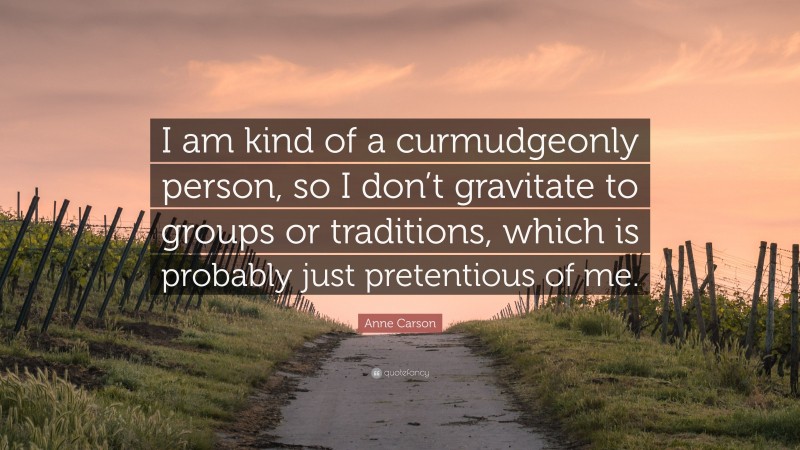 Anne Carson Quote: “I am kind of a curmudgeonly person, so I don’t gravitate to groups or traditions, which is probably just pretentious of me.”