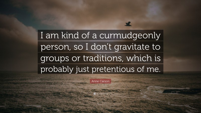 Anne Carson Quote: “I am kind of a curmudgeonly person, so I don’t gravitate to groups or traditions, which is probably just pretentious of me.”