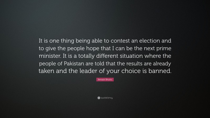Benazir Bhutto Quote: “It is one thing being able to contest an election and to give the people hope that I can be the next prime minister. It is a totally different situation where the people of Pakistan are told that the results are already taken and the leader of your choice is banned.”