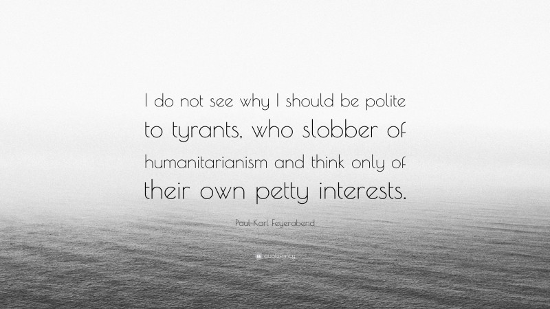 Paul Karl Feyerabend Quote: “I do not see why I should be polite to tyrants, who slobber of humanitarianism and think only of their own petty interests.”