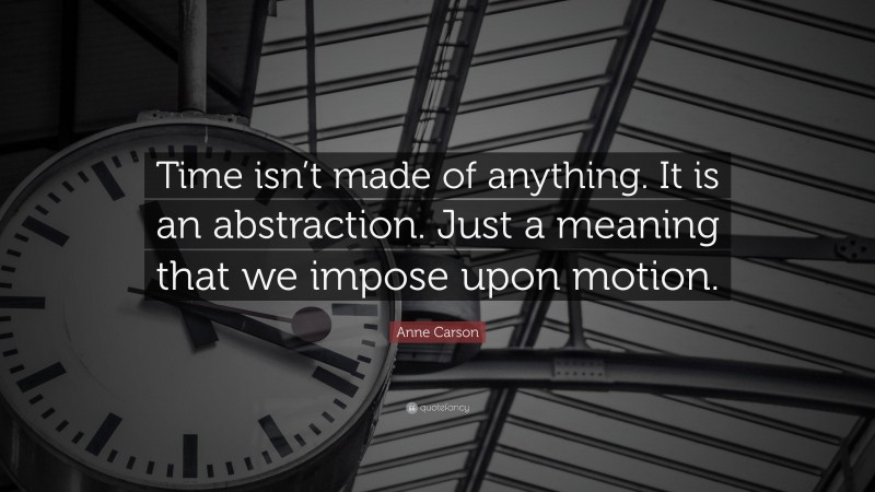 Anne Carson Quote: “Time isn’t made of anything. It is an abstraction. Just a meaning that we impose upon motion.”