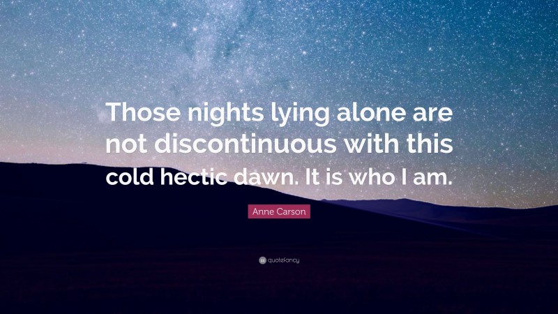 Anne Carson Quote: “Those nights lying alone are not discontinuous with this cold hectic dawn. It is who I am.”