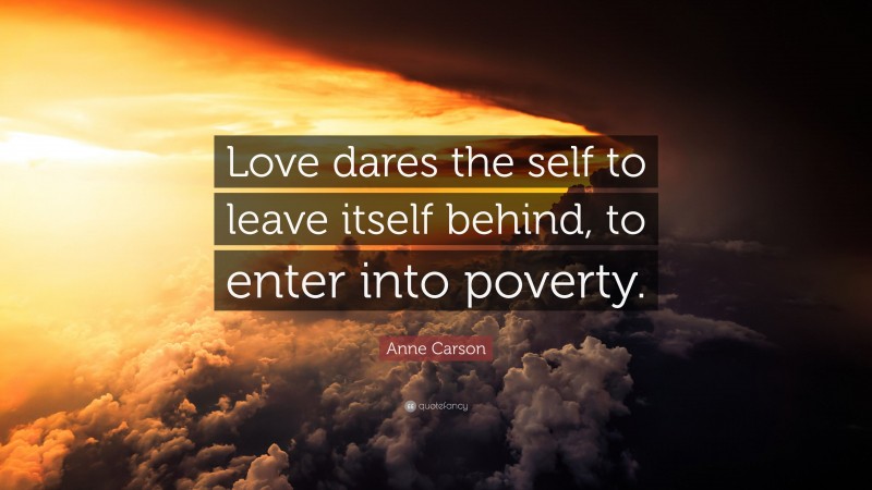 Anne Carson Quote: “Love dares the self to leave itself behind, to enter into poverty.”