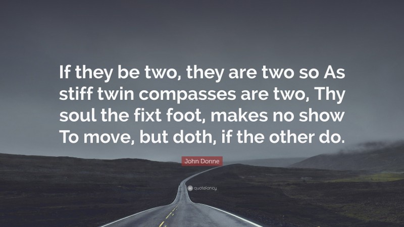John Donne Quote: “If they be two, they are two so As stiff twin compasses are two, Thy soul the fixt foot, makes no show To move, but doth, if the other do.”