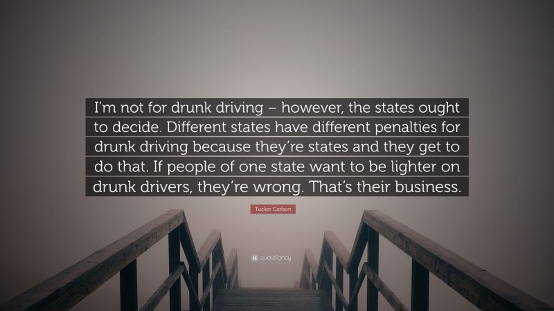 Tucker Carlson Quote: “I’m not for drunk driving – however, the states ought to decide. Different states have different penalties for drunk driving because they’re states and they get to do that. If people of one state want to be lighter on drunk drivers, they’re wrong. That’s their business.”