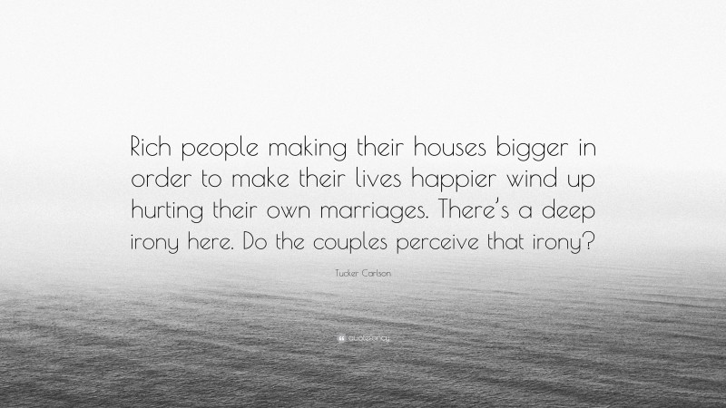 Tucker Carlson Quote: “Rich people making their houses bigger in order to make their lives happier wind up hurting their own marriages. There’s a deep irony here. Do the couples perceive that irony?”