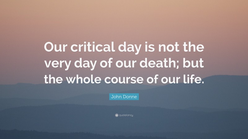 John Donne Quote: “Our critical day is not the very day of our death; but the whole course of our life.”
