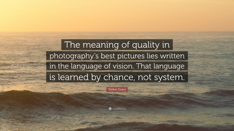 Walker Evans Quote: “The meaning of quality in photography’s best pictures lies written in the language of vision. That language is learned by chance, not system.”