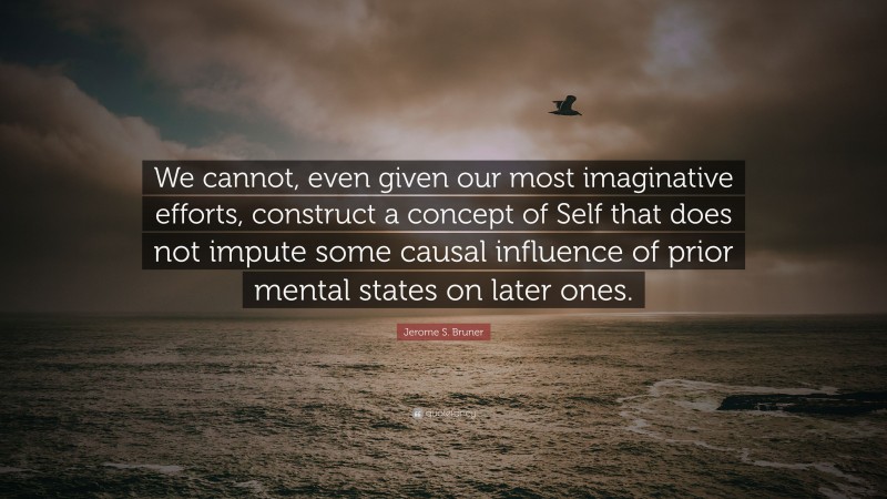 Jerome S. Bruner Quote: “We cannot, even given our most imaginative efforts, construct a concept of Self that does not impute some causal influence of prior mental states on later ones.”