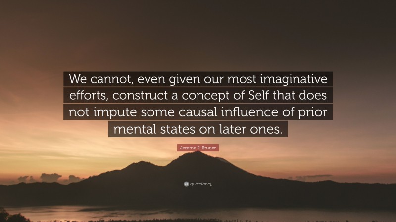 Jerome S. Bruner Quote: “We cannot, even given our most imaginative efforts, construct a concept of Self that does not impute some causal influence of prior mental states on later ones.”