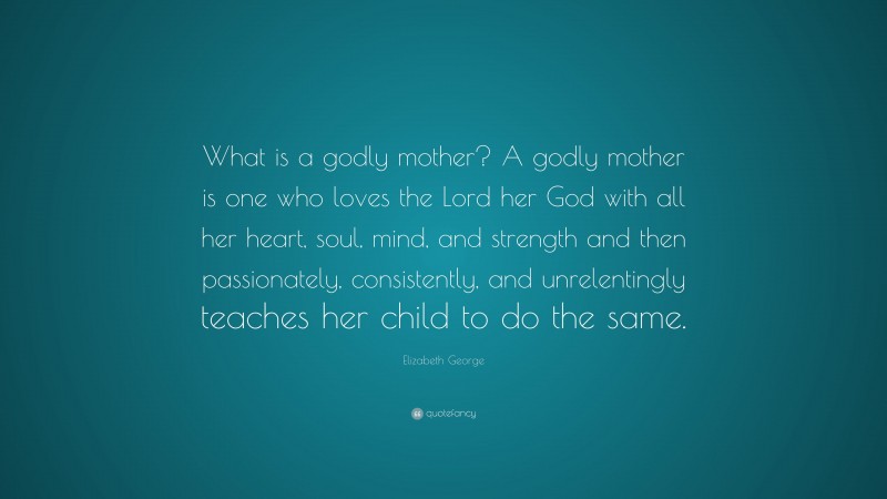 Elizabeth George Quote: “What is a godly mother? A godly mother is one who loves the Lord her God with all her heart, soul, mind, and strength and then passionately, consistently, and unrelentingly teaches her child to do the same.”