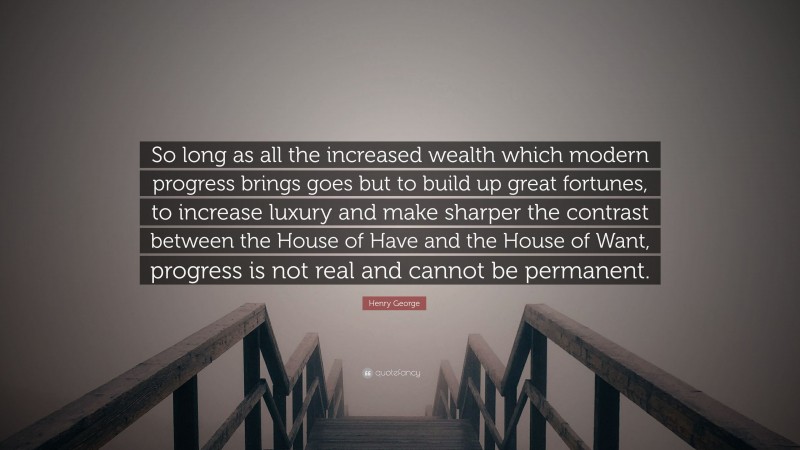 Henry George Quote: “So long as all the increased wealth which modern progress brings goes but to build up great fortunes, to increase luxury and make sharper the contrast between the House of Have and the House of Want, progress is not real and cannot be permanent.”