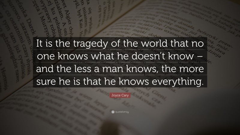 Joyce Cary Quote: “It is the tragedy of the world that no one knows what he doesn’t know – and the less a man knows, the more sure he is that he knows everything.”