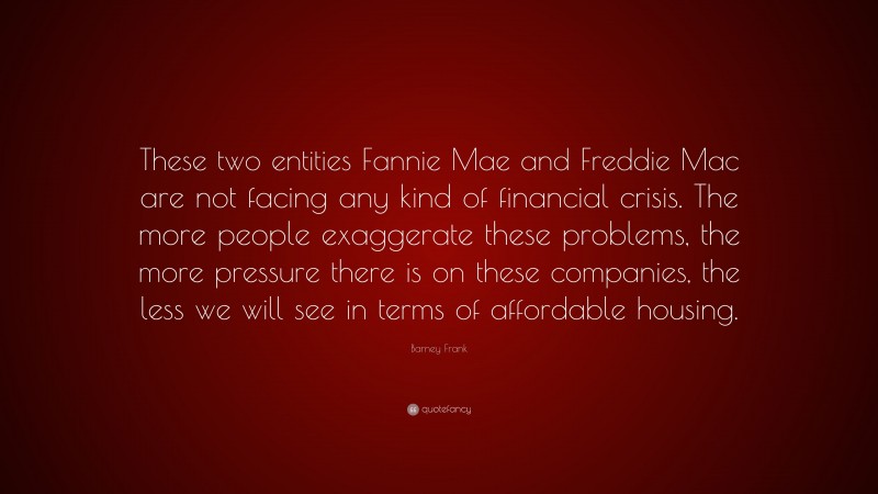 Barney Frank Quote: “These two entities Fannie Mae and Freddie Mac are not facing any kind of financial crisis. The more people exaggerate these problems, the more pressure there is on these companies, the less we will see in terms of affordable housing.”