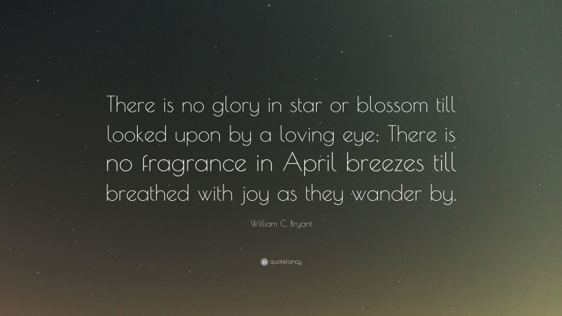 William C. Bryant Quote: “There is no glory in star or blossom till looked upon by a loving eye; There is no fragrance in April breezes till breathed with joy as they wander by.”